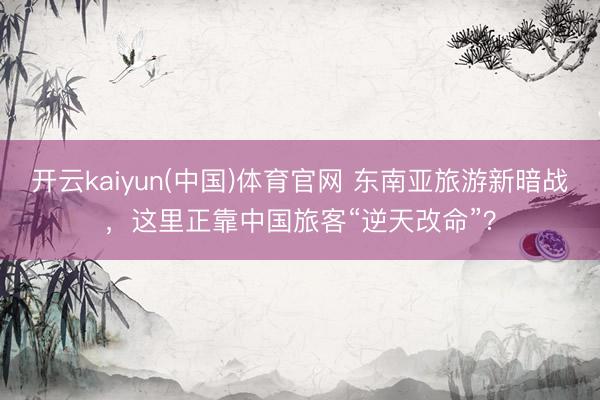 开云kaiyun(中国)体育官网 东南亚旅游新暗战，这里正靠中国旅客“逆天改命”？