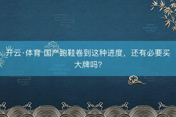 开云·体育 国产跑鞋卷到这种进度，还有必要买大牌吗？