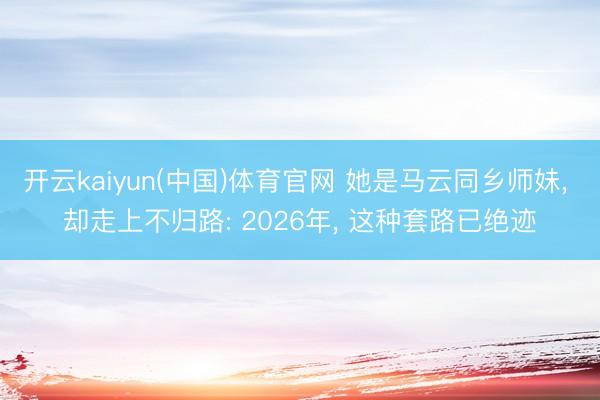 开云kaiyun(中国)体育官网 她是马云同乡师妹， 却走上不归路: 2026年， 这种套路已绝迹