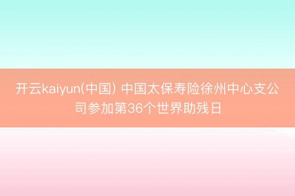 开云kaiyun(中国) 中国太保寿险徐州中心支公司参加第36个世界助残日
