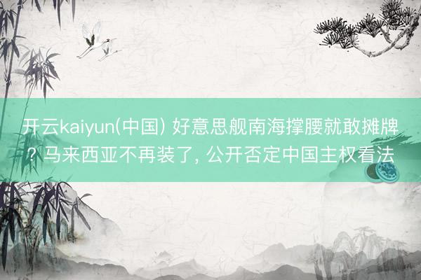 开云kaiyun(中国) 好意思舰南海撑腰就敢摊牌? 马来西亚不再装了， 公开否定中国主权看法