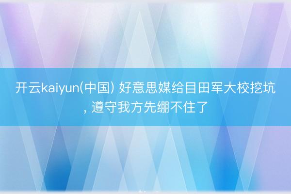 开云kaiyun(中国) 好意思媒给目田军大校挖坑， 遵守我方先绷不住了