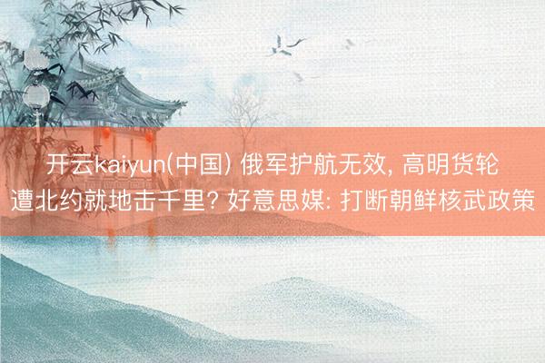 开云kaiyun(中国) 俄军护航无效， 高明货轮遭北约就地击千里? 好意思媒: 打断朝鲜核武政策