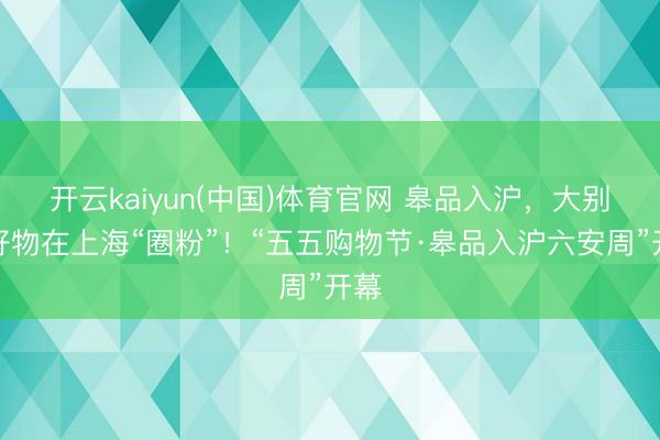 开云kaiyun(中国)体育官网 皋品入沪，大别山好物在上海“圈粉”！“五五购物节·皋品入沪六安周”开幕