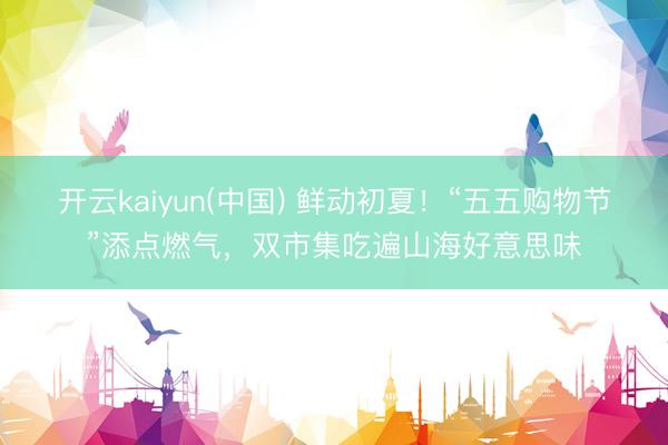 开云kaiyun(中国) 鲜动初夏！“五五购物节”添点燃气，双市集吃遍山海好意思味