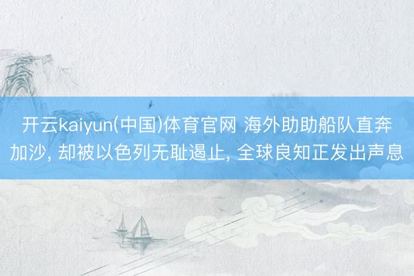 开云kaiyun(中国)体育官网 海外助助船队直奔加沙, 却被以色列无耻遏止, 全球良知正发出声息