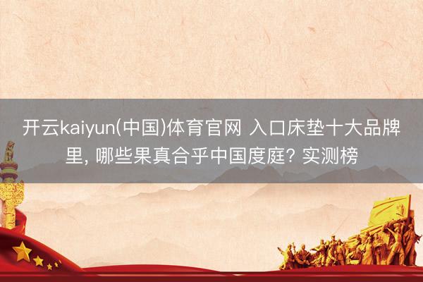 开云kaiyun(中国)体育官网 入口床垫十大品牌里， 哪些果真合乎中国度庭? 实测榜