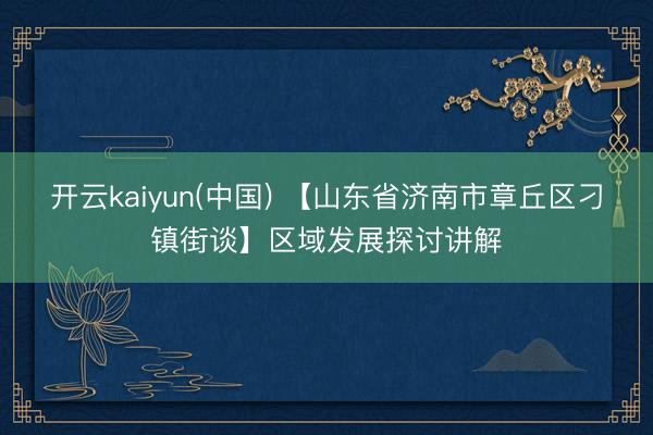 开云kaiyun(中国) 【山东省济南市章丘区刁镇街谈】区域发展探讨讲解