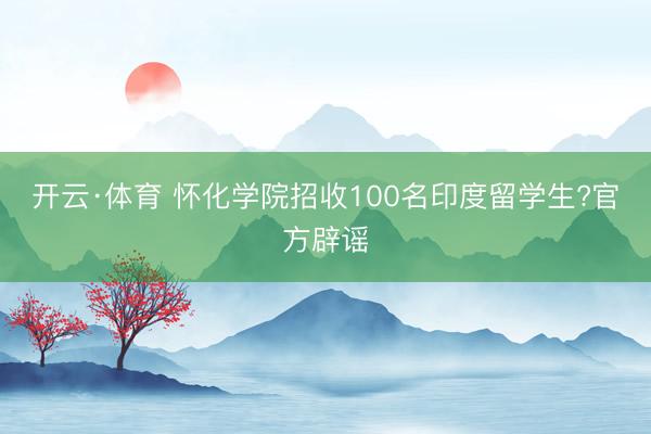 开云·体育 怀化学院招收100名印度留学生?官方辟谣